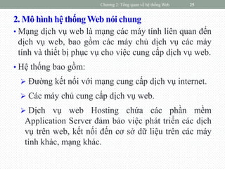 2. Mô hình hệ thốngWeb nói chung
• Mạng dịch vụ web là mạng các máy tính liên quan đến
dịch vụ web, bao gồm các máy chủ dịch vụ các máy
tính và thiết bị phục vụ cho việc cung cấp dịch vụ web.
• Hệ thống bao gồm:
 Đường kết nối với mạng cung cấp dịch vụ internet.
 Các máy chủ cung cấp dịch vụ web.
 Dịch vụ web Hosting chứa các phần mềm
Application Server đảm bảo việc phát triển các dịch
vụ trên web, kết nối đến cơ sở dữ liệu trên các máy
tính khác, mạng khác.
Chương 2: Tổng quan về hệ thống Web 25
 