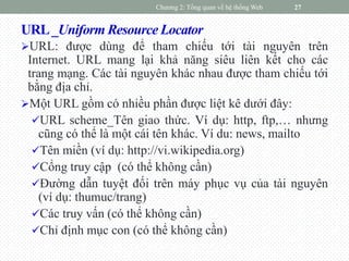 URL_Uniform Resource Locator
URL: được dùng để tham chiếu tới tài nguyên trên
Internet. URL mang lại khả năng siêu liên kết cho các
trang mạng. Các tài nguyên khác nhau được tham chiếu tới
bằng địa chỉ.
Một URL gồm có nhiều phần được liệt kê dưới đây:
URL scheme_Tên giao thức. Ví dụ: http, ftp,… nhưng
cũng có thể là một cái tên khác. Ví du: news, mailto
Tên miền (ví dụ: http://vi.wikipedia.org)
Cổng truy cập (có thể không cần)
Đường dẫn tuyệt đối trên máy phục vụ của tài nguyên
(ví dụ: thumuc/trang)
Các truy vấn (có thể không cần)
Chỉ định mục con (có thể không cần)
Chương 2: Tổng quan về hệ thống Web 27
 