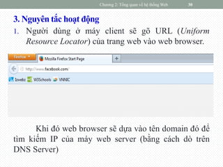 3. Nguyên tắc hoạt động
1. Người dùng ở máy client sẽ gõ URL (Uniform
Resource Locator) của trang web vào web browser.
Khi đó web browser sẽ dựa vào tên domain đó để
tìm kiếm IP của máy web server (bằng cách dò trên
DNS Server)
Chương 2: Tổng quan về hệ thống Web 30
 