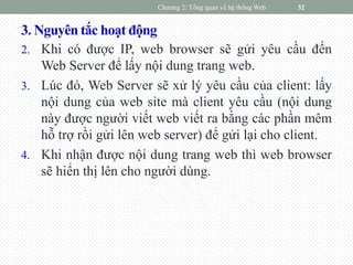 3. Nguyên tắc hoạt động
2. Khi có được IP, web browser sẽ gửi yêu cầu đến
Web Server để lấy nội dung trang web.
3. Lúc đó, Web Server sẽ xử lý yêu cầu của client: lấy
nội dung của web site mà client yêu cầu (nội dung
này được người viết web viết ra bằng các phần mêm
hỗ trợ rồi gửi lên web server) để gửi lại cho client.
4. Khi nhận được nội dung trang web thì web browser
sẽ hiển thị lên cho người dùng.
Chương 2: Tổng quan về hệ thống Web 32
 