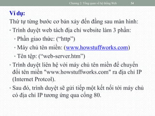 Ví dụ:
Thứ tự từng bước cơ bản xảy đến đằng sau màn hình:
• Trình duyệt web tách địa chỉ website làm 3 phần:
• Phần giao thức: (“http”)
• Máy chủ tên miền: (www.howstuffworks.com)
• Tên tệp: (“web-server.htm”)
• Trình duyệt liên hệ với máy chủ tên miền để chuyển
đổi tên miền "www.howstuffworks.com" ra địa chỉ IP
(Internet Protcol).
• Sau đó, trình duyệt sẽ gửi tiếp một kết nối tới máy chủ
có địa chỉ IP tương ứng qua cổng 80.
Chương 2: Tổng quan về hệ thống Web 34
 