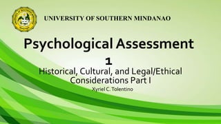 UNIVERSITY OF SOUTHERN MINDANAO
Psychological Assessment
1
Historical, Cultural, and Legal/Ethical
Considerations Part I
Xyriel C.Tolentino
 