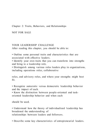 Chapter 2: Traits, Behaviors, and Relationships
NOT FOR SALE
YOUR LEADERSHIP CHALLENGE
After reading this chapter, you should be able to:
• Outline some personal traits and characteristics that are
associated with effective leaders.
• Identify your own traits that you can transform into strengths
and bring to a leadership role.
• Distinguish among various roles leaders play in organizations,
including operations roles, collaborative
roles, and advisory roles, and where your strengths might best
fit.
• Recognize autocratic versus democratic leadership behavior
and the impact of each.
• Know the distinction between people-oriented and task-
oriented leadership behavior and when each
should be used.
• Understand how the theory of individualized leadership has
broadened the understanding of
relationships between leaders and followers.
• Describe some key characteristics of entrepreneurial leaders.
 