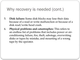 Why recovery is needed (cont.)
5. Disk failure: Some disk blocks may lose their data
because of a read or write malfunction or because of a
disk read/write head crash.
6. Physical problems and catastrophes: This refers to
an endless list of problems that includes power or air-
conditioning failure, fire, theft, sabotage, overwriting
disks or tapes by mistake, and mounting of a wrong
tape by the operator.
 
