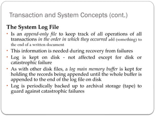 Transaction and System Concepts (cont.)
The System Log File
• Is an append-only file to keep track of all operations of all
transactions in the order in which they occurred add (something) to
the end of a written document
• This information is needed during recovery from failures
• Log is kept on disk - not affected except for disk or
catastrophic failure
• As with other disk files, a log main memory buffer is kept for
holding the records being appended until the whole buffer is
appended to the end of the log file on disk
• Log is periodically backed up to archival storage (tape) to
guard against catastrophic failures
 