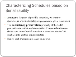 Characterizing Schedules based on
Serializability
• Among the large set of possible schedules, we want to
characterize which schedules are guaranteed to give a correct result
• The consistency preservation property of theACID
properties states that: each transaction if executed on its own
(from start to finish) will transform a consistent state of the
database into another consistent state
• Hence, each transaction is correct on its own
 