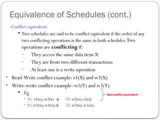 Equivalence of Schedules (cont.)
Conflict equivalent:
 Two schedules are said to be conflict equivalent if the order of any
two conflicting operations is the same in both schedules Two
operations are conflicting if:
– They access the same data item X
– They are from two different transactions
– At least one is a write operation
• Read-Write conflict example: r1(X) and w2(X)
• Write-write conflict example: w1(Y) and w2(Y)
 . Eg
 S1: r1(x); w2(x) & S2: w2(x); r1(x)
 S1:w1(x); w2(x); & S2: w2(x); w1(x);
Not conflict equivalent
 