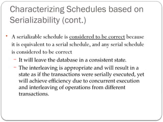 Characterizing Schedules based on
Serializability (cont.)
• A serializable schedule is considered to be correct because
it is equivalent to a serial schedule, and any serial schedule
is considered to be correct
– It will leave the database in a consistent state.
– The interleaving is appropriate and will result in a
state as if the transactions were serially executed, yet
will achieve efficiency due to concurrent execution
and interleaving of operations from different
transactions.
 
