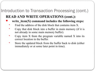 Introduction to Transaction Processing (cont.)
READ AND WRITE OPERATIONS (cont.):
 write_item(X) command includes the following steps:
• Find the address of the disk block that contains item X.
• Copy that disk block into a buffer in main memory (if it is
not already in some main memory buffer).
• Copy item X from the program variable named X into its
correct location in the buffer.
• Store the updated block from the buffer back to disk (either
immediately or at some later point in time).
 