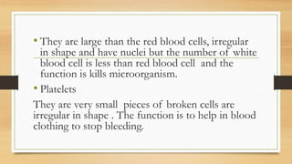 • They are large than the red blood cells, irregular
in shape and have nuclei but the number of white
blood cell is less than red blood cell and the
function is kills microorganism.
• Platelets
They are very small pieces of broken cells are
irregular in shape . The function is to help in blood
clothing to stop bleeding.
 