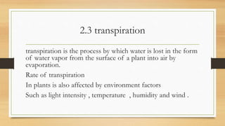 2.3 transpiration
transpiration is the process by which water is lost in the form
of water vapor from the surface of a plant into air by
evaporation.
Rate of transpiration
In plants is also affected by environment factors
Such as light intensity , temperature , humidity and wind .
 