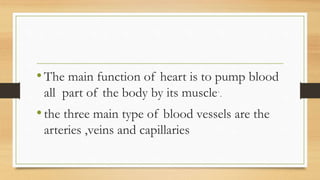 •The main function of heart is to pump blood
all part of the body by its muscle`.
•the three main type of blood vessels are the
arteries ,veins and capillaries
 