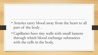 •Arteries carry blood away from the heart to all
part of the body .
•Capillaries have tiny walls with small lumens
through which blood exchange substances
with the cells in the body.
 