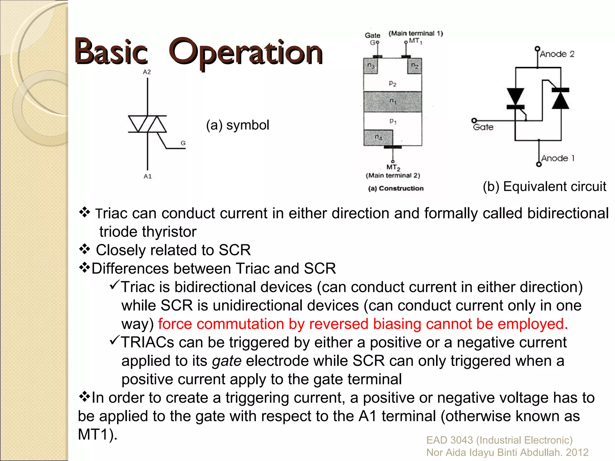Basic Operation
                    (a) symbol



                                                                    (b) Equivalent circuit
 Triac can conduct current in either direction and formally called bidirectional
   triode thyristor
 Closely related to SCR
Differences between Triac and SCR
     Triac is bidirectional devices (can conduct current in either direction)
       while SCR is unidirectional devices (can conduct current only in one
       way) force commutation by reversed biasing cannot be employed.
     TRIACs can be triggered by either a positive or a negative current
       applied to its gate electrode while SCR can only triggered when a
       positive current apply to the gate terminal
In order to create a triggering current, a positive or negative voltage has to
be applied to the gate with respect to the A1 terminal (otherwise known as
MT1).                                                 EAD 3043 (Industrial Electronic)
                                                        Nor Aida Idayu Binti Abdullah. 2012
 