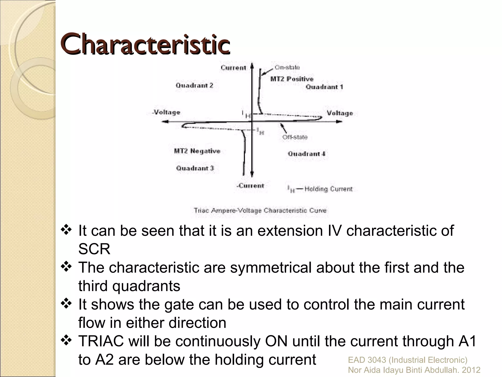 Characteristic




 It can be seen that it is an extension IV characteristic of
  SCR
 The characteristic are symmetrical about the first and the
  third quadrants
 It shows the gate can be used to control the main current
  flow in either direction
 TRIAC will be continuously ON until the current through A1
  to A2 are below the holding current       EAD 3043 (Industrial Electronic)
                                                    Nor Aida Idayu Binti Abdullah. 2012
 