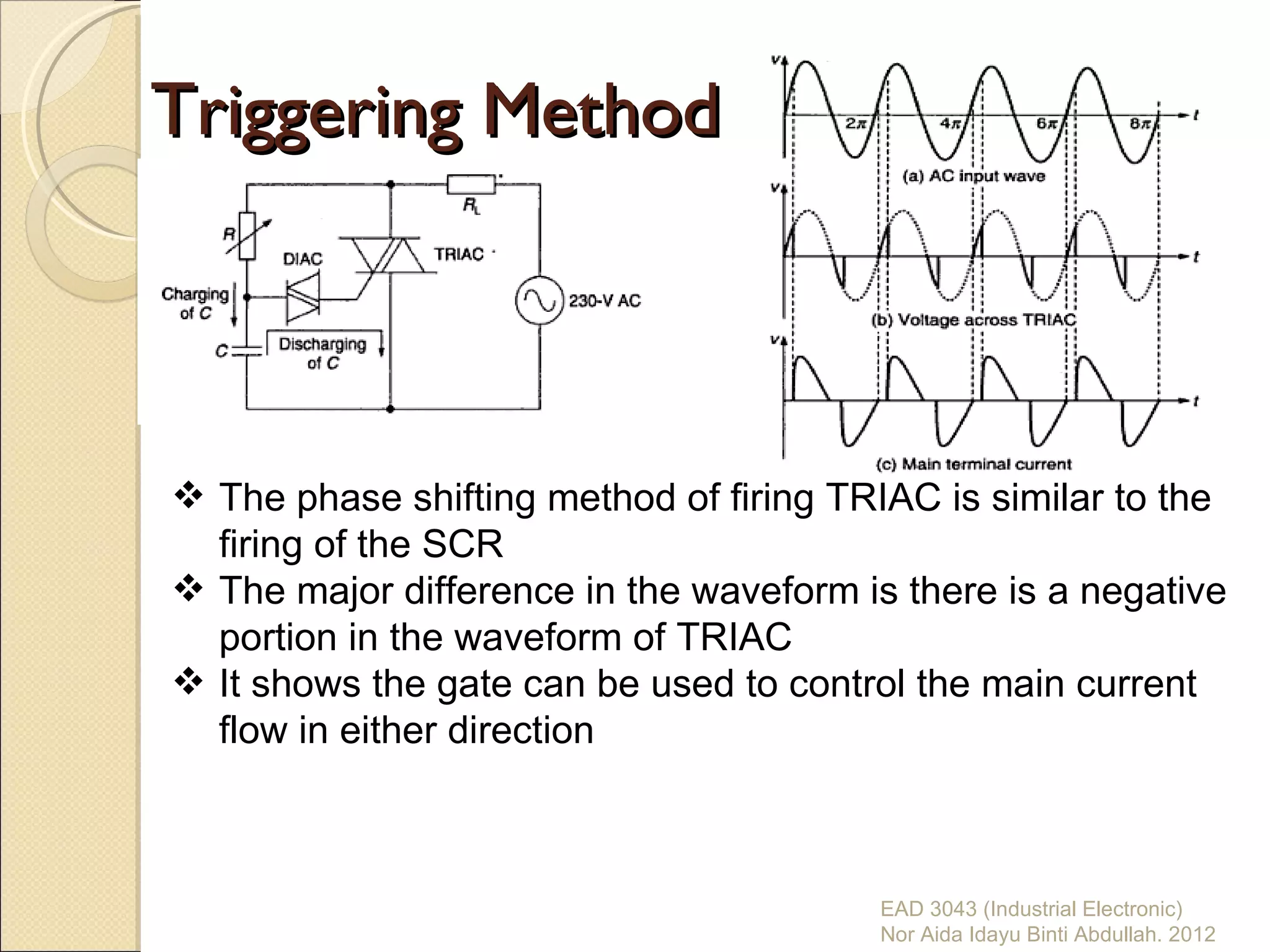 Triggering Method



 The phase shifting method of firing TRIAC is similar to the
  firing of the SCR
 The major difference in the waveform is there is a negative
  portion in the waveform of TRIAC
 It shows the gate can be used to control the main current
  flow in either direction



                                        EAD 3043 (Industrial Electronic)
                                        Nor Aida Idayu Binti Abdullah. 2012
 
