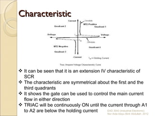Characteristic




 It can be seen that it is an extension IV characteristic of
  SCR
 The characteristic are symmetrical about the first and the
  third quadrants
 It shows the gate can be used to control the main current
  flow in either direction
 TRIAC will be continuously ON until the current through A1
  to A2 are below the holding current       EAD 3043 (Industrial Electronic)
                                                    Nor Aida Idayu Binti Abdullah. 2012
 