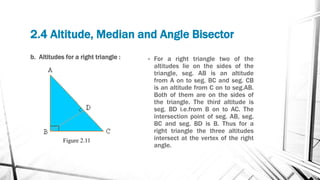 2.4 Altitude, Median and Angle Bisector
b. Altitudes for a right triangle : • For a right triangle two of the
altitudes lie on the sides of the
triangle, seg. AB is an altitude
from A on to seg. BC and seg. CB
is an altitude from C on to seg.AB.
Both of them are on the sides of
the triangle. The third altitude is
seg. BD i.e.from B on to AC. The
intersection point of seg. AB, seg.
BC and seg. BD is B. Thus for a
right triangle the three altitudes
intersect at the vertex of the right
angle.
Figure 2.11
 