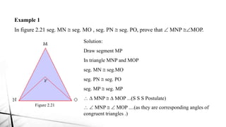 Example 1
In figure 2.21 seg. MN @ seg. MO , seg. PN @ seg. PO, prove that  MNP @MOP.
Figure 2.21
Solution:
Draw segment MP
In triangle MNP and MOP
seg. MN @ seg.MO
seg. PN @ seg. PO
seg. MP @ seg. MP
 D MNP @ D MOP ...(S S S Postulate)
  MNP @  MOP ....(as they are corresponding angles of
congruent triangles .)
 