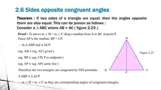 2.6 Sides opposite congruent angles
Theorem : If two sides of a triangle are equal, then the angles opposite
them are also equal. This can be proven as follows :
Consider a D ABC where AB = AC ( figure 2.23 ).
Figure 2.23
Proof : To prove m  B = m  C drop a median from A to BC at point P.
Since AP is the median, BP = CP.
 In D ABP and D ACP
seg. AB @ seg. AC( given )
seg. BP @ seg. CP( P is midpoint )
seg. AP @ seg. AP( same line )
Therefore the two triangles are congruent by SSS postulate.
D ABP @ D ACP
 m  B = m  C as they are corresponding angles of congruent triangles.
 