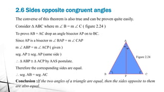 2.6 Sides opposite congruent angles
Figure 2.24
The converse of this theorem is also true and can be proven quite easily.
Consider D ABC where m  B = m  C ( figure 2.24 )
To prove AB = AC drop an angle bisector AP on to BC.
Since AP is a bisector m  BAP = m  CAP
m  ABP = m  ACP ( given )
seg. AP @ seg. AP (same side )
 D ABP @ D ACP by AAS postulate.
Therefore the corresponding sides are equal.
 seg. AB = seg. AC
Conclusion :If the two angles of a triangle are equal, then the sides opposite to them
are also equal.
 