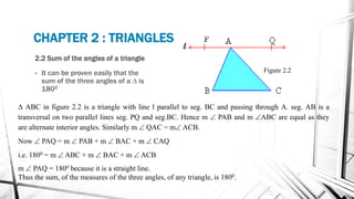 2.2 Sum of the angles of a triangle
• It can be proven easily that the
sum of the three angles of a D is
1800
CHAPTER 2 : TRIANGLES
Figure 2.2
D ABC in figure 2.2 is a triangle with line l parallel to seg. BC and passing through A. seg. AB is a
transversal on two parallel lines seg. PQ and seg.BC. Hence m  PAB and m ABC are equal as they
are alternate interior angles. Similarly m  QAC = m ACB.
Now  PAQ = m  PAB + m  BAC + m  CAQ
i.e. 1800 = m  ABC + m  BAC + m  ACB
m  PAQ = 1800 because it is a straight line.
Thus the sum, of the measures of the three angles, of any triangle, is 1800.
 