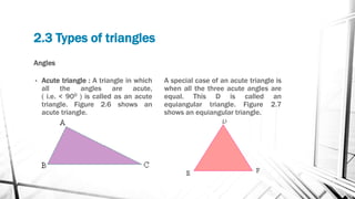 Angles
• Acute triangle : A triangle in which
all the angles are acute,
( i.e. < 900 ) is called as an acute
triangle. Figure 2.6 shows an
acute triangle.
A special case of an acute triangle is
when all the three acute angles are
equal. This D is called an
equiangular triangle. Figure 2.7
shows an equiangular triangle.
2.3 Types of triangles
 