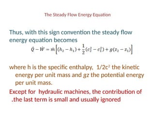 The Steady Flow Energy Equation
Thus, with this sign convention the steady flow
energy equation becomes
where h is the specific enthalpy, 1/2c2
the kinetic
energy per unit mass and gz the potential energy
per unit mass.
Except for hydraulic machines, the contribution of
the last term is small and usually ignored
.
 
