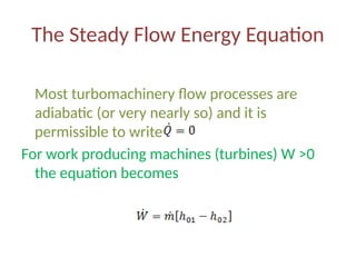 The Steady Flow Energy Equation
Most turbomachinery flow processes are
adiabatic (or very nearly so) and it is
permissible to write
For work producing machines (turbines) W ˃0
the equation becomes
 