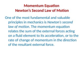 Momentum Equation
Newton’s Second Law of Motion
One of the most fundamental and valuable
principles in mechanics is Newton’s second
law of motion. The momentum equation
relates the sum of the external forces acting
on a fluid element to its acceleration, or to the
rate of change of momentum in the direction
of the resultant external force.
 