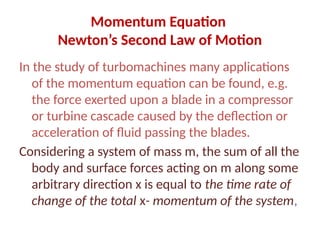 Momentum Equation
Newton’s Second Law of Motion
In the study of turbomachines many applications
of the momentum equation can be found, e.g.
the force exerted upon a blade in a compressor
or turbine cascade caused by the deflection or
acceleration of fluid passing the blades.
Considering a system of mass m, the sum of all the
body and surface forces acting on m along some
arbitrary direction x is equal to the time rate of
change of the total x- momentum of the system,
 