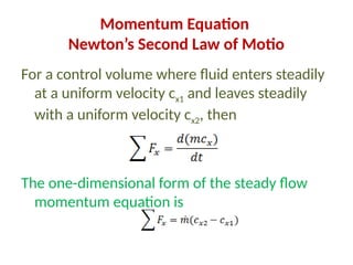Momentum Equation
Newton’s Second Law of Motio
For a control volume where fluid enters steadily
at a uniform velocity cx1 and leaves steadily
with a uniform velocity cx2, then
The one-dimensional form of the steady flow
momentum equation is
 