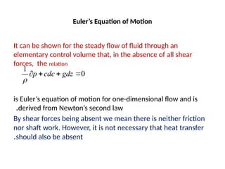 Euler’s Equation of Motion
It can be shown for the steady flow of fluid through an
elementary control volume that, in the absence of all shear
forces, the relation
is Euler’s equation of motion for one-dimensional flow and is
derived from Newton’s second law
.
By shear forces being absent we mean there is neither friction
nor shaft work. However, it is not necessary that heat transfer
should also be absent
.
0
1



 gdz
cdc
p

 
