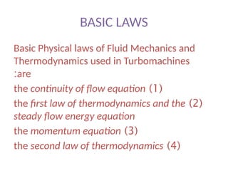 BASIC LAWS
Basic Physical laws of Fluid Mechanics and
Thermodynamics used in Turbomachines
are
:
(
1
)
the continuity of flow equation
(
2
)
the first law of thermodynamics and the
steady flow energy equation
(
3
)
the momentum equation
(
4
)
the second law of thermodynamics
 