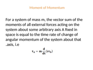 Moment of Momentum
For a system of mass m, the vector sum of the
moments of all external forces acting on the
system about some arbitrary axis A fixed in
space is equal to the time rate of change of
angular momentum of the system about that
axis, i.e
.
 