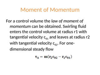 Moment of Momentum
For a control volume the law of moment of
momentum can be obtained. Swirling fluid
enters the control volume at radius r1 with
tangential velocity cθ1 and leaves at radius r2
with tangential velocity cθ2. For one-
dimensional steady flow
 