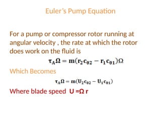 Euler’s Pump Equation
For a pump or compressor rotor running at
angular velocity , the rate at which the rotor
does work on the fluid is
Which Becomes
Where blade speed U =Ω r
 