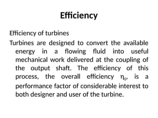 Efficiency
Efficiency of turbines
Turbines are designed to convert the available
energy in a flowing fluid into useful
mechanical work delivered at the coupling of
the output shaft. The efficiency of this
process, the overall efficiency η0, is a
performance factor of considerable interest to
both designer and user of the turbine.
 