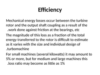 Efficiency
Mechanical energy losses occur between the turbine
rotor and the output shaft coupling as a result of the
work done against friction at the bearings, etc
.
The magnitude of this loss as a fraction of the total
energy transferred to the rotor is difficult to estimate
as it varies with the size and individual design of
turbomachine
.
For small machines (several kilowatts) it may amount to
5% or more, but for medium and large machines this
loss ratio may become as little as 1%
.
 