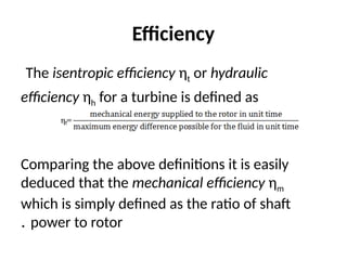 Efficiency
The isentropic efficiency ηt or hydraulic
efficiency ηh for a turbine is defined as
Comparing the above definitions it is easily
deduced that the mechanical efficiency ηm
which is simply defined as the ratio of shaft
power to rotor
.
 