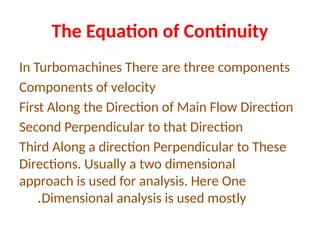 The Equation of Continuity
In Turbomachines There are three components
Components of velocity
First Along the Direction of Main Flow Direction
Second Perpendicular to that Direction
Third Along a direction Perpendicular to These
Directions. Usually a two dimensional
approach is used for analysis. Here One
Dimensional analysis is used mostly
.
 