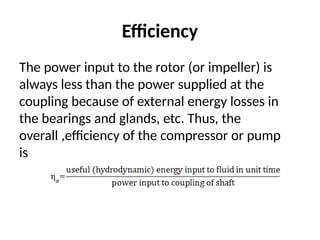 Efficiency
The power input to the rotor (or impeller) is
always less than the power supplied at the
coupling because of external energy losses in
the bearings and glands, etc. Thus, the
overall ,efficiency of the compressor or pump
is
 