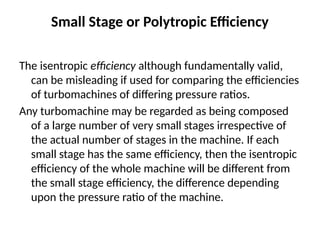 Small Stage or Polytropic Efficiency
The isentropic efficiency although fundamentally valid,
can be misleading if used for comparing the efficiencies
of turbomachines of differing pressure ratios.
Any turbomachine may be regarded as being composed
of a large number of very small stages irrespective of
the actual number of stages in the machine. If each
small stage has the same efficiency, then the isentropic
efficiency of the whole machine will be different from
the small stage efficiency, the difference depending
upon the pressure ratio of the machine.
 