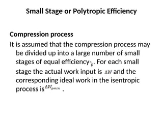 Small Stage or Polytropic Efficiency
Compression process
It is assumed that the compression process may
be divided up into a large number of small
stages of equal efficiency p. For each small
stage the actual work input is and the
corresponding ideal work in the isentropic
process is .
 