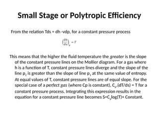 Small Stage or Polytropic Efficiency
From the relation Tds = dh -vdp, for a constant pressure process
This means that the higher the fluid temperature the greater is the slope
of the constant pressure lines on the Mollier diagram. For a gas where
h is a function of T, constant pressure lines diverge and the slope of the
line p2 is greater than the slope of line p1 at the same value of entropy.
At equal values of T, constant pressure lines are of equal slope. For the
special case of a perfect gas (where Cp is constant), Cp.(dT/ds) = T for a
constant pressure process. Integrating this expression results in the
equation for a constant pressure line becomes S=Cplog(T)+ Constant.
 