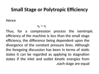 Small Stage or Polytropic Efficiency
Hence
Thus, for a compression process the isentropic
efficiency of the machine is less than the small stage
efficiency, the difference being dependent upon the
divergence of the constant pressure lines. Although
the foregoing discussion has been in terms of static
states it can be regarded as applying to stagnation
states if the inlet and outlet kinetic energies from
each stage are equal
.
 