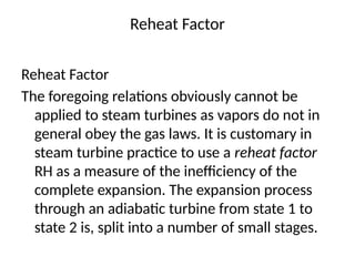 Reheat Factor
Reheat Factor
The foregoing relations obviously cannot be
applied to steam turbines as vapors do not in
general obey the gas laws. It is customary in
steam turbine practice to use a reheat factor
RH as a measure of the inefficiency of the
complete expansion. The expansion process
through an adiabatic turbine from state 1 to
state 2 is, split into a number of small stages.
 
