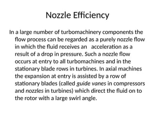 Nozzle Efficiency
In a large number of turbomachinery components the
flow process can be regarded as a purely nozzle flow
in which the fluid receives an acceleration as a
result of a drop in pressure. Such a nozzle flow
occurs at entry to all turbomachines and in the
stationary blade rows in turbines. In axial machines
the expansion at entry is assisted by a row of
stationary blades (called guide vanes in compressors
and nozzles in turbines) which direct the fluid on to
the rotor with a large swirl angle.
 