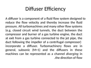 Diffuser Efficiency
A diffuser is a component of a fluid flow system designed to
reduce the flow velocity and thereby increase the fluid
pressure. All turbomachines and many other flow systems
(e.g. closed circuit wind tunnels, the duct between the
compressor and burner of a gas turbine engine, the duct
at exit from a gas turbine connected to the jet pipe, the
duct following the impeller of a centrifugal compressor)
incorporate a diffuser. Turbomachinery flows are in
general, subsonic (M<1) and the diffusers in these
machines can be represented as a channel diverging in
the direction of flow
.
 