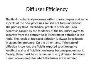 Diffuser Efficiency
The fluid mechanical processes within it are complex and some
aspects of the flow processes are still not fully understood.
The primary fluid mechanical problem of the diffusion
process is caused by the tendency of the boundary layers to
separate from the diffuser walls if the rate of diffusion is too
rapid. The result of too rapid diffusion is always large losses
in stagnation pressure. On the other hand, if the rate of
diffusion is too low, the fluid is exposed to an excessive
length of wall and fluid friction losses become predominant.
Clearly, there must be an optimum rate of diffusion between
these two extremes for which the losses are minimized
 